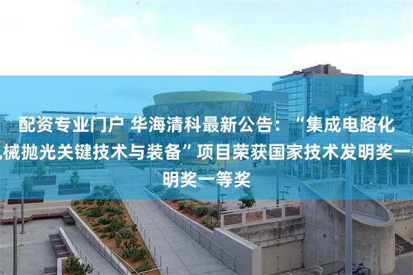 配资专业门户 华海清科最新公告：“集成电路化学机械抛光关键技术与装备”项目荣获国家技术发明奖一等奖