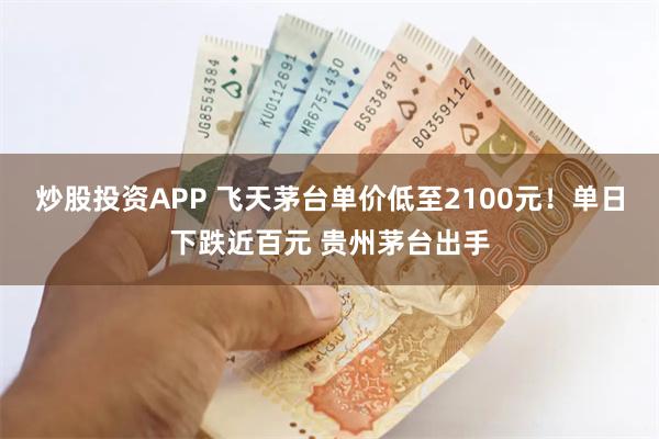 炒股投资APP 飞天茅台单价低至2100元！单日下跌近百元 贵州茅台出手