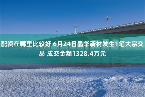 配资在哪里比较好 6月24日晶华新材发生1笔大宗交易 成交金额1328.4万元