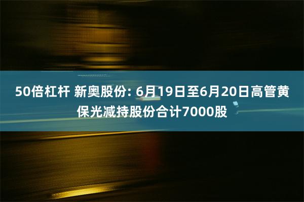 50倍杠杆 新奥股份: 6月19日至6月20日高管黄保光减持股份合计7000股