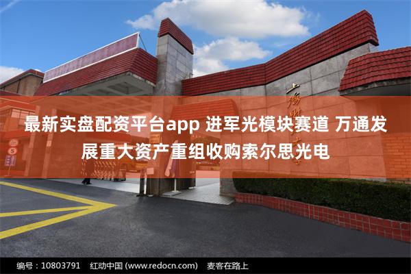 最新实盘配资平台app 进军光模块赛道 万通发展重大资产重组收购索尔思光电