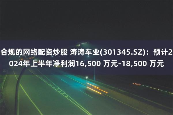 合规的网络配资炒股 涛涛车业(301345.SZ)：预计2024年上半年净利润16,500 万元-18,500 万元