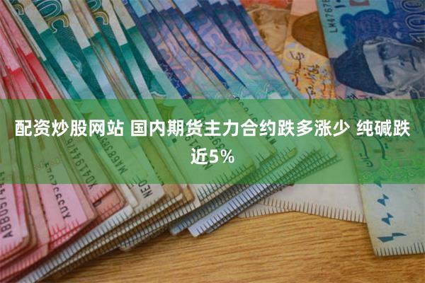 配资炒股网站 国内期货主力合约跌多涨少 纯碱跌近5%