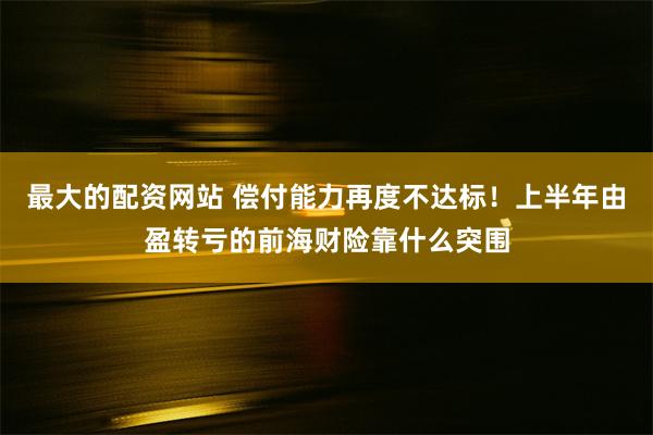 最大的配资网站 偿付能力再度不达标！上半年由盈转亏的前海财险靠什么突围