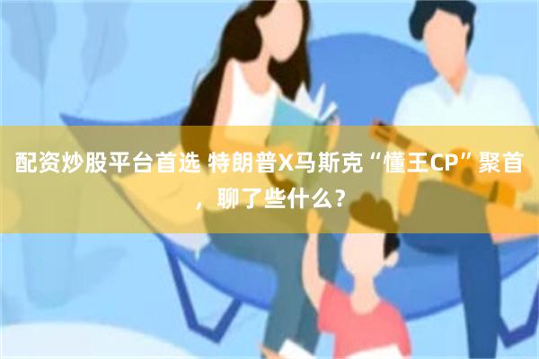 配资炒股平台首选 特朗普X马斯克“懂王CP”聚首，聊了些什么？