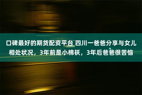 口碑最好的期货配资平台 四川一爸爸分享与女儿相处状况，3年前是小棉袄，3年后爸爸很苦恼