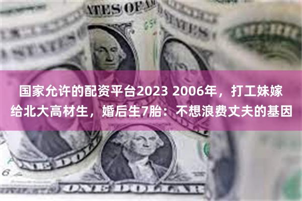 国家允许的配资平台2023 2006年，打工妹嫁给北大高材生，婚后生7胎：不想浪费丈夫的基因