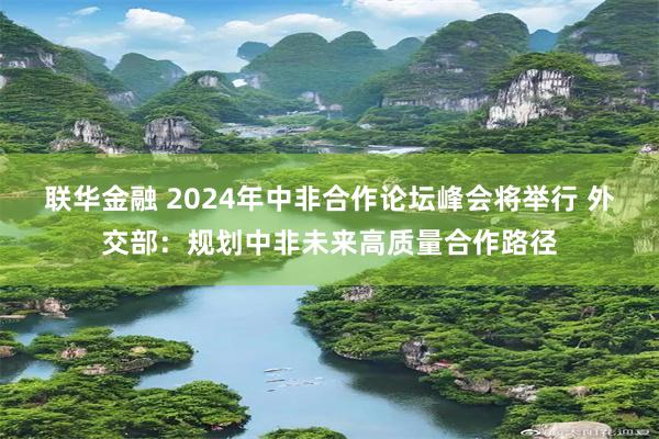 联华金融 2024年中非合作论坛峰会将举行 外交部：规划中非未来高质量合作路径