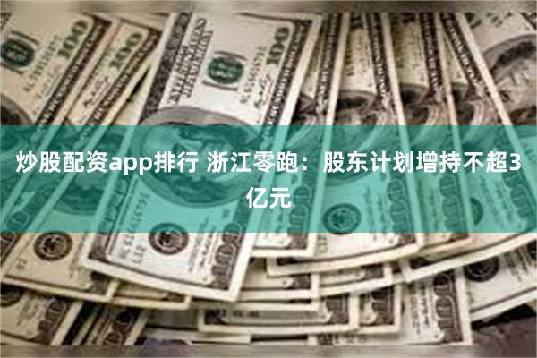 炒股配资app排行 浙江零跑：股东计划增持不超3亿元