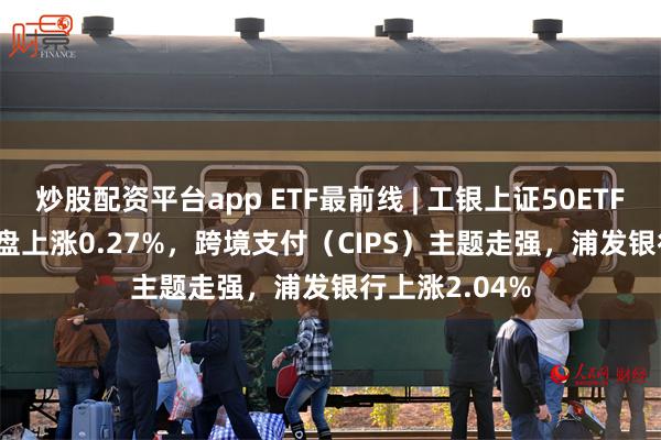 炒股配资平台app ETF最前线 | 工银上证50ETF(510850)早盘上涨0.27%，跨境支付（CIPS）主题走强，浦发银行上涨2.04%