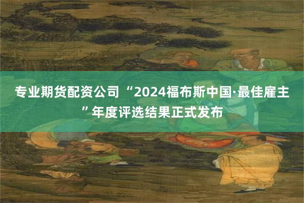 专业期货配资公司 “2024福布斯中国·最佳雇主”年度评选结果正式发布