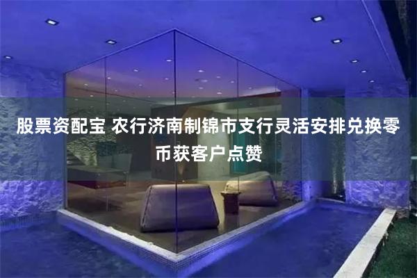 股票资配宝 农行济南制锦市支行灵活安排兑换零币获客户点赞