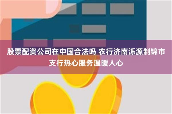 股票配资公司在中国合法吗 农行济南泺源制锦市支行热心服务温暖人心