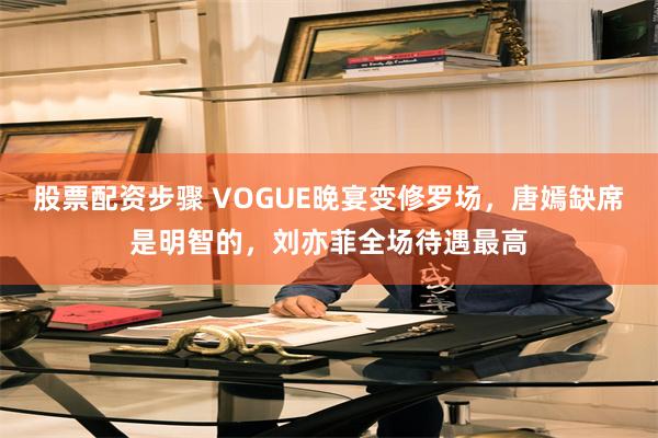 股票配资步骤 VOGUE晚宴变修罗场，唐嫣缺席是明智的，刘亦菲全场待遇最高