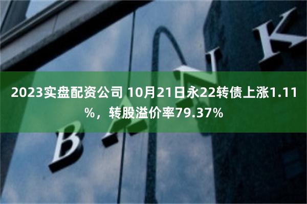 2023实盘配资公司 10月21日永22转债上涨1.11%，转股溢价率79.37%