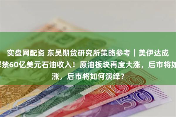 实盘网配资 东吴期货研究所策略参考｜美伊达成协议：解禁60亿美元石油收入！原油板块再度大涨，后市将如何演绎？