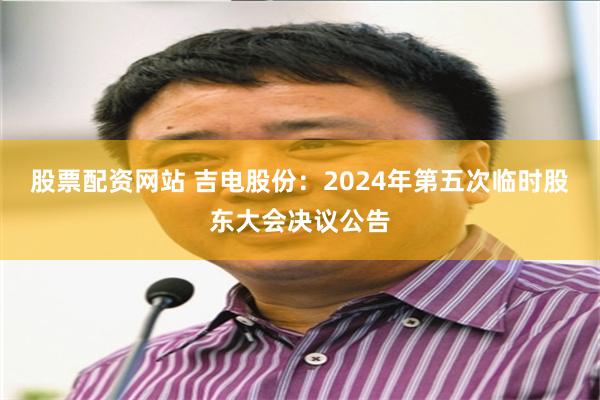 股票配资网站 吉电股份：2024年第五次临时股东大会决议公告