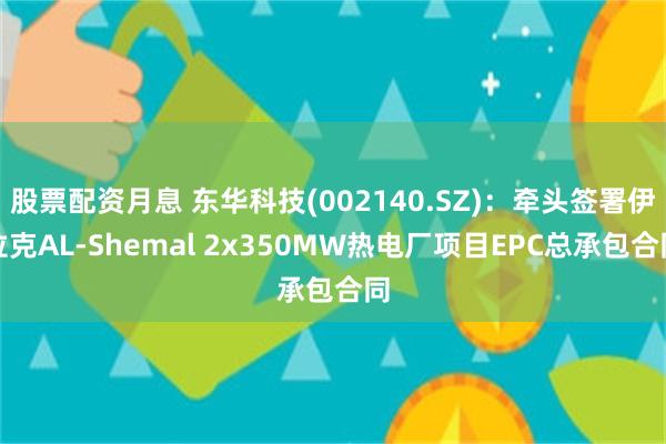 股票配资月息 东华科技(002140.SZ)：牵头签署伊拉克AL-Shemal 2x350MW热电厂项目EPC总承包合同