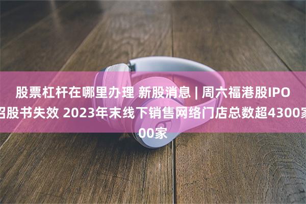 股票杠杆在哪里办理 新股消息 | 周六福港股IPO招股书失效 2023年末线下销售网络门店总数超4300家