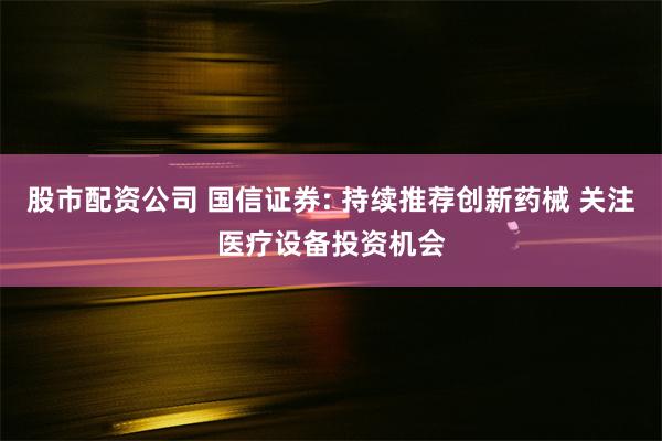 股市配资公司 国信证券: 持续推荐创新药械 关注医疗设备投资机会