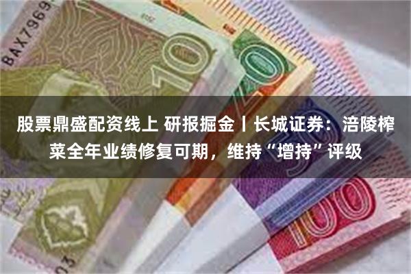 股票鼎盛配资线上 研报掘金丨长城证券：涪陵榨菜全年业绩修复可期，维持“增持”评级