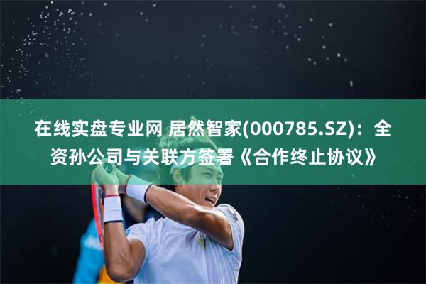 在线实盘专业网 居然智家(000785.SZ)：全资孙公司与关联方签署《合作终止协议》