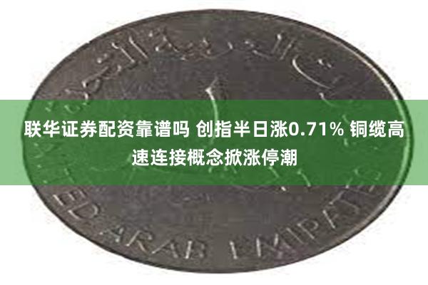 联华证券配资靠谱吗 创指半日涨0.71% 铜缆高速连接概念掀涨停潮