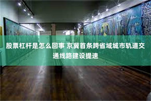 股票杠杆是怎么回事 京冀首条跨省域城市轨道交通线路建设提速