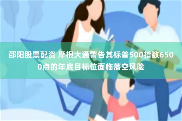 邵阳股票配资 摩根大通警告其标普500指数6500点的年底目标位面临落空风险