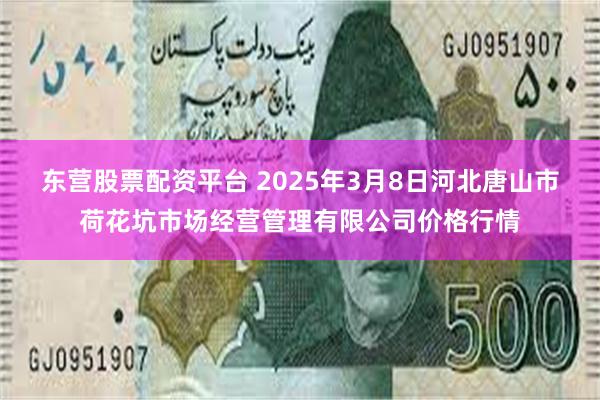 东营股票配资平台 2025年3月8日河北唐山市荷花坑市场经营管理有限公司价格行情