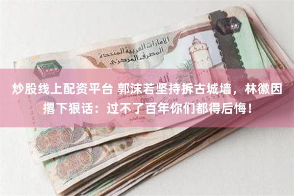 炒股线上配资平台 郭沫若坚持拆古城墙，林徽因撂下狠话：过不了百年你们都得后悔！